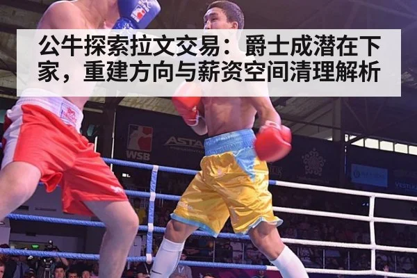 公牛探索拉文交易：爵士成潜在下家，重建方向与薪资空间清理解析